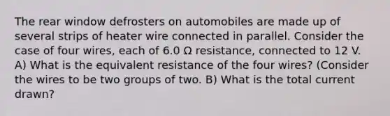 The rear window defrosters on automobiles are made up of several strips of heater wire connected in parallel. Consider the case of four wires, each of 6.0 Ω resistance, connected to 12 V. A) What is the equivalent resistance of the four wires? (Consider the wires to be two groups of two. B) What is the total current drawn?