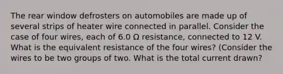 The rear window defrosters on automobiles are made up of several strips of heater wire connected in parallel. Consider the case of four wires, each of 6.0 Ω resistance, connected to 12 V. What is the equivalent resistance of the four wires? (Consider the wires to be two groups of two. What is the total current drawn?