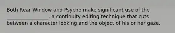 Both Rear Window and Psycho make significant use of the _________________, a continuity editing technique that cuts between a character looking and the object of his or her gaze.