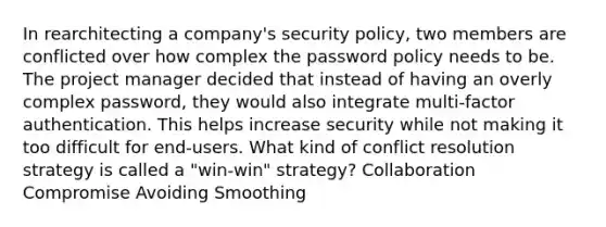 In rearchitecting a company's security policy, two members are conflicted over how complex the password policy needs to be. The project manager decided that instead of having an overly complex password, they would also integrate multi-factor authentication. This helps increase security while not making it too difficult for end-users. What kind of conflict resolution strategy is called a "win-win" strategy? Collaboration Compromise Avoiding Smoothing