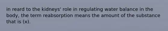 in reard to the kidneys' role in regulating water balance in the body, the term reabsorption means the amount of the substance that is (x).