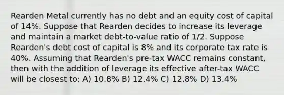 Rearden Metal currently has no debt and an equity cost of capital of 14%. Suppose that Rearden decides to increase its leverage and maintain a market debt-to-value ratio of 1/2. Suppose Rearden's debt cost of capital is 8% and its corporate tax rate is 40%. Assuming that Rearden's pre-tax WACC remains constant, then with the addition of leverage its effective after-tax WACC will be closest to: A) 10.8% B) 12.4% C) 12.8% D) 13.4%