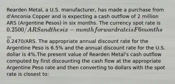 Rearden Metal, a U.S. manufacturer, has made a purchase from d'Anconia Copper and is expecting a cash outflow of 2 million ARS (Argentine Pesos) in six months. The currency spot rate is 0.2500/ARS and the six-month forward rate is F6months =0.2470/ARS. The appropriate annual discount rate for the Argentine Peso is 6.5% and the annual discount rate for the U.S. dollar is 4%.The present value of Rearden Metal's cash outflow computed by first discounting the cash flow at the appropriate Argentine Peso rate and then converting to dollars with the spot rate is closest to: