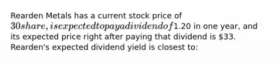 Rearden Metals has a current stock price of 30 share, is expected to pay a dividend of1.20 in one year, and its expected price right after paying that dividend is 33. Rearden's expected dividend yield is closest to: