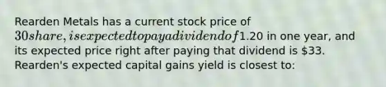 Rearden Metals has a current stock price of 30 share, is expected to pay a dividend of1.20 in one year, and its expected price right after paying that dividend is 33. Rearden's expected capital gains yield is closest to: