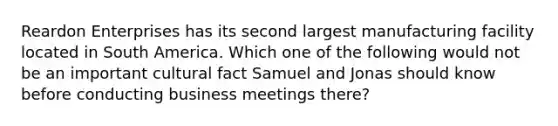 Reardon Enterprises has its second largest manufacturing facility located in South America. Which one of the following would not be an important cultural fact Samuel and Jonas should know before conducting business meetings there?