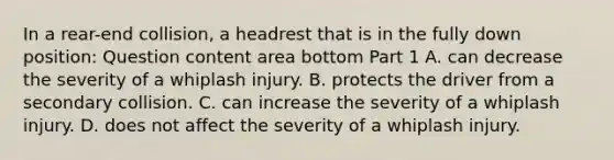 In a​ rear-end collision, a headrest that is in the fully down​ position: Question content area bottom Part 1 A. can decrease the severity of a whiplash injury. B. protects the driver from a secondary collision. C. can increase the severity of a whiplash injury. D. does not affect the severity of a whiplash injury.