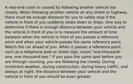 A rear-end crash is caused by following another vehicle too closely. When following another vehicle on any street or highway, there must be enough distance for you to safely stop if the vehicle in front of you suddenly slows down or stops. One way to determine if there is enough distance between your vehicle and the vehicle in front of you is to measure the amount of time between when the vehicle in front of you passes a reference point and when your vehicle passes the same reference point. Watch the car ahead of you. When it passes a reference point, such as a telephone pole or street sign, count "one-thousand-one, one-thousand-two." If you pass the same spot before you are through counting, you are following too closely. During inclement weather, during construction, during heavy traffic, and always at night, the distance between your vehicle and the vehicle in front of you should be even greater.