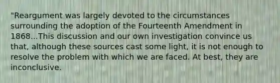 "Reargument was largely devoted to the circumstances surrounding the adoption of the Fourteenth Amendment in 1868...This discussion and our own investigation convince us that, although these sources cast some light, it is not enough to resolve the problem with which we are faced. At best, they are inconclusive.