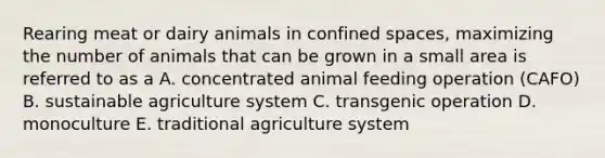 Rearing meat or dairy animals in confined spaces, maximizing the number of animals that can be grown in a small area is referred to as a A. concentrated animal feeding operation (CAFO) B. sustainable agriculture system C. transgenic operation D. monoculture E. traditional agriculture system