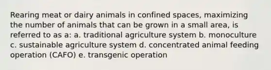 Rearing meat or dairy animals in confined spaces, maximizing the number of animals that can be grown in a small area, is referred to as a: a. traditional agriculture system b. monoculture c. sustainable agriculture system d. concentrated animal feeding operation (CAFO) e. transgenic operation