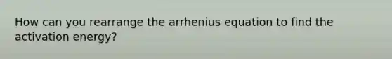 How can you rearrange the arrhenius equation to find the activation energy?