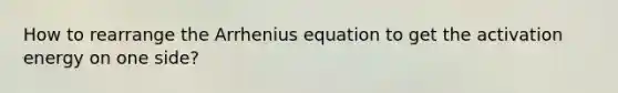 How to rearrange the Arrhenius equation to get the activation energy on one side?