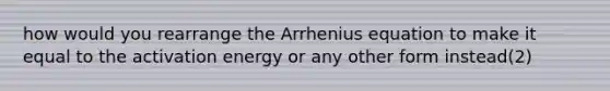 how would you rearrange the Arrhenius equation to make it equal to the activation energy or any other form instead(2)