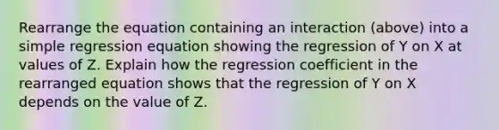 Rearrange the equation containing an interaction (above) into a simple regression equation showing the regression of Y on X at values of Z. Explain how the regression coefficient in the rearranged equation shows that the regression of Y on X depends on the value of Z.