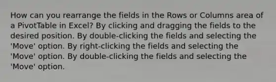 How can you rearrange the fields in the Rows or Columns area of a PivotTable in Excel? By clicking and dragging the fields to the desired position. By double-clicking the fields and selecting the 'Move' option. By right-clicking the fields and selecting the 'Move' option. By double-clicking the fields and selecting the 'Move' option.