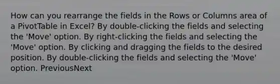 How can you rearrange the fields in the Rows or Columns area of a PivotTable in Excel? By double-clicking the fields and selecting the 'Move' option. By right-clicking the fields and selecting the 'Move' option. By clicking and dragging the fields to the desired position. By double-clicking the fields and selecting the 'Move' option. PreviousNext