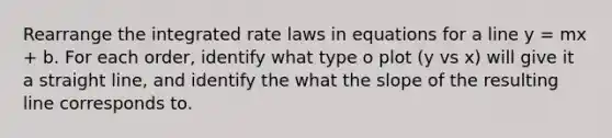 Rearrange the integrated rate laws in equations for a line y = mx + b. For each order, identify what type o plot (y vs x) will give it a straight line, and identify the what the slope of the resulting line corresponds to.