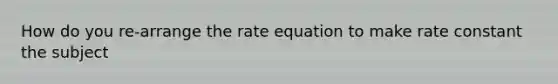 How do you re-arrange the rate equation to make rate constant the subject