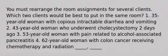 You must rearrange the room assignments for several clients. Which two clients would be best to put in the same room? 1. 35-year-old woman with copious intractable diarrhea and vomiting 2. 43-year-old woman who underwent cholecystectomy 2 days ago 3. 53-year-old woman with pain related to alcohol-associated pancreatitis 4. 62-year-old woman with colon cancer receiving chemotherapy and radiation _____, _____