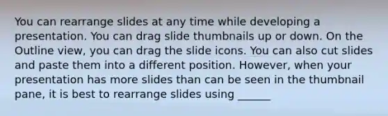 You can rearrange slides at any time while developing a presentation. You can drag slide thumbnails up or down. On the Outline view, you can drag the slide icons. You can also cut slides and paste them into a different position. However, when your presentation has more slides than can be seen in the thumbnail pane, it is best to rearrange slides using ______