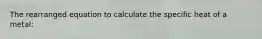 The rearranged equation to calculate the specific heat of a metal: