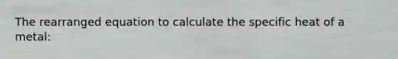 The rearranged equation to calculate the specific heat of a metal: