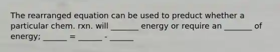 The rearranged equation can be used to preduct whether a particular chem. rxn. will _______ energy or require an _______ of energy; ______ = ______ - ______