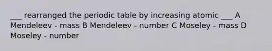 ___ rearranged the periodic table by increasing atomic ___ A Mendeleev - mass B Mendeleev - number C Moseley - mass D Moseley - number