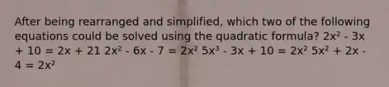 After being rearranged and simplified, which two of the following equations could be solved using the quadratic formula? 2x² - 3x + 10 = 2x + 21 2x² - 6x - 7 = 2x² 5x³ - 3x + 10 = 2x² 5x² + 2x - 4 = 2x²