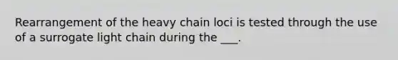 Rearrangement of the heavy chain loci is tested through the use of a surrogate light chain during the ___.