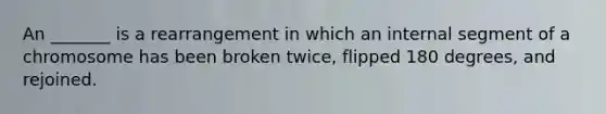 An _______ is a rearrangement in which an internal segment of a chromosome has been broken twice, flipped 180 degrees, and rejoined.