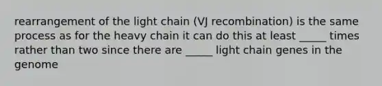 rearrangement of the light chain (VJ recombination) is the same process as for the heavy chain it can do this at least _____ times rather than two since there are _____ light chain genes in the genome