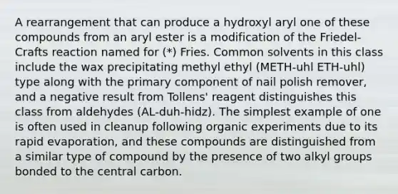 A rearrangement that can produce a hydroxyl aryl one of these compounds from an aryl ester is a modification of the Friedel-Crafts reaction named for (*) Fries. Common solvents in this class include the wax precipitating methyl ethyl (METH-uhl ETH-uhl) type along with the primary component of nail polish remover, and a negative result from Tollens' reagent distinguishes this class from aldehydes (AL-duh-hidz). The simplest example of one is often used in cleanup following organic experiments due to its rapid evaporation, and these compounds are distinguished from a similar type of compound by the presence of two alkyl groups bonded to the central carbon.