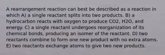 A rearrangement reaction can best be described as a reaction in which A) a single reactant splits into two products. B) a hydrocarbon reacts with oxygen to produce CO2, H2O, and energy. C) a single reactant undergoes reorganization of its chemical bonds, producing an isomer of the reactant. D) two reactants combine to form one new product with no extra atoms. E) two reactants exchange atoms to give two new products.