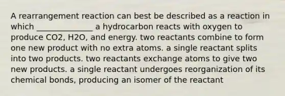 A rearrangement reaction can best be described as a reaction in which ______________ a hydrocarbon reacts with oxygen to produce CO2, H2O, and energy. two reactants combine to form one new product with no extra atoms. a single reactant splits into two products. two reactants exchange atoms to give two new products. a single reactant undergoes reorganization of its chemical bonds, producing an isomer of the reactant