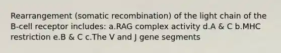 Rearrangement (somatic recombination) of the light chain of the B-cell receptor includes: a.RAG complex activity d.A & C b.MHC restriction e.B & C c.The V and J gene segments