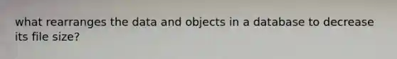 what rearranges the data and objects in a database to decrease its file size?