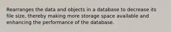 Rearranges the data and objects in a database to decrease its file size, thereby making more storage space available and enhancing the performance of the database.