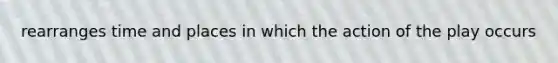 rearranges time and places in which the action of the play occurs