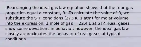 -Rearranging the ideal gas law equation shows that the four gas properties equal a constant, R. -To calculate the value of R, we substitute the STP conditions (273 K, 1 atm) for molar volume into the expression: 1 mole of gas = 22.4 L at STP. -Real gases show some deviations in behavior; however, the ideal gas law closely approximates the behavior of real gases at typical conditions.