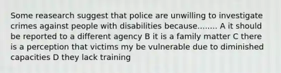 Some reasearch suggest that police are unwilling to investigate crimes against people with disabilities because........ A it should be reported to a different agency B it is a family matter C there is a perception that victims my be vulnerable due to diminished capacities D they lack training