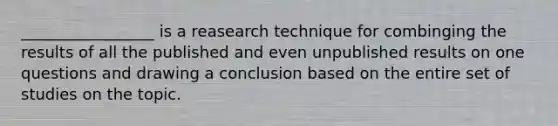 _________________ is a reasearch technique for combinging the results of all the published and even unpublished results on one questions and drawing a conclusion based on the entire set of studies on the topic.