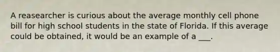 A reasearcher is curious about the average monthly cell phone bill for high school students in the state of Florida. If this average could be obtained, it would be an example of a ___.