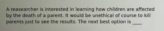 A reasearcher is interested in learning how children are affected by the death of a parent. It would be unethical of course to kill parents just to see the results. The next best option is ____