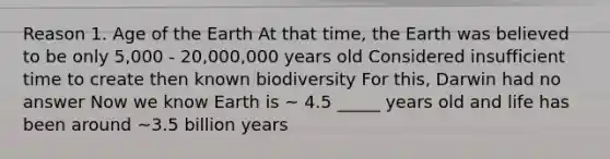 Reason 1. Age of the Earth At that time, the Earth was believed to be only 5,000 - 20,000,000 years old Considered insufficient time to create then known biodiversity For this, Darwin had no answer Now we know Earth is ~ 4.5 _____ years old and life has been around ~3.5 billion years