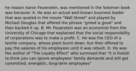 he reason Aaron Feuerstein, was mentioned in the Solomon book was because: A. He was an actual well-known business leader that was quoted in the movie "Wall Street" and played by Michael Douglas that offered the phrase "greed is good" and then backed it up. B. Mr. Feuerstein was an economist from the University of Chicago that explained that the social responsibility of corporations was to make a profit. C. He was the CEO of a textile company, whose plant burnt down, but then offered to pay the salaries of his employees until it was rebuilt. D. He was the author of "The Loyalty Effect" who surmised that "it is foolish to think you can ignore employees' family demands and still get committed, energetic, long-term employees"