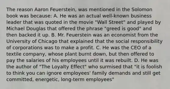 The reason Aaron Feuerstein, was mentioned in the Solomon book was because: A. He was an actual well-known business leader that was quoted in the movie "Wall Street" and played by Michael Douglas that offered the phrase "greed is good" and then backed it up. B. Mr. Feuerstein was an economist from the University of Chicago that explained that the social responsibility of corporations was to make a profit. C. He was the CEO of a textile company, whose plant burnt down, but then offered to pay the salaries of his employees until it was rebuilt. D. He was the author of "The Loyalty Effect" who surmised that "it is foolish to think you can ignore employees' family demands and still get committed, energetic, long-term employees"