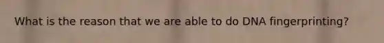 What is the reason that we are able to do DNA fingerprinting?