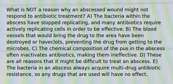 What is NOT a reason why an abscessed wound might not respond to antibiotic treatment? A) The bacteria within the abscess have stopped replicating, and many antibiotics require actively replicating cells in order to be effective. B) The blood vessels that would bring the drug to the area have been destroyed or haveclots, preventing the drug from getting to the microbes. C) The chemical composition of the pus in the abscess often inactivates antibiotics, making them ineffective. D) These are all reasons that it might be difficult to treat an abscess. E) The bacteria in an abscess always acquire multi-drug antibiotic resistance, so any drugs that are used will have no effect.